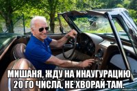  мишаня, жду на инаугурацию 20 го числа, не хворай там.
