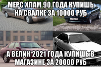 мерс хлам 90 года купишь на свалке за 10000 руб а велик 2021 года купишь в магазине за 20000 руб