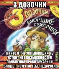 3 дозочки никто от не успевающих не устоит нет возможностей появления крови сухарики блядь!! кому ни тебе недорога