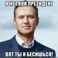 я не твой президент вот ты и бесишься!