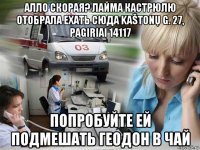 алло скорая? лайма кастрюлю отобрала ехать сюда kaštonų g. 27, pagiriai 14117 попробуйте ей подмешать геодон в чай