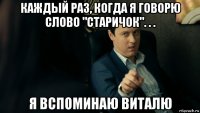 каждый раз, когда я говорю слово "старичок". . . я вспоминаю виталю