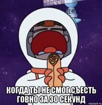  когда ты не смог съесть говно за 30 секунд