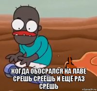  когда обосрался на лаве срешь среёшь и ещё раз срёшь