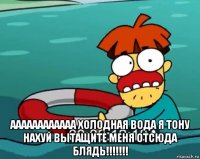  аааааааааааа холодная вода я тону нахуй вытащите меня отсюда блядь!!!!!!!