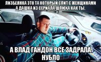 лизбеянка это та который спит с женщинами а дашка из сериала шлюха как ты. а влад гандон все задрала нубло