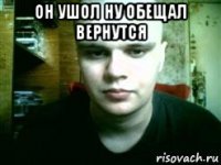 он ушол ну обещал вернутся 