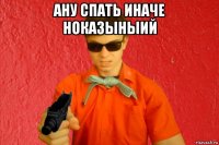 ану спать иначе ноказыныий 