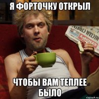 я форточку открыл чтобы вам теплее было