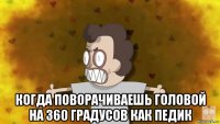  когда поворачиваешь головой на 360 градусов как педик