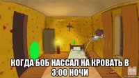  когда боб нассал на кровать в 3:00 ночи