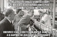 шлибы вы леонид сучий песович брежнев в свою африку ниггеров поднимать твою мать!!! нихуясе у нас советский народ зажрался а в африке не доедают и голодают.