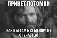 привет потомки как вы там без меня?! не скучаете?!