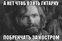 а нет чтоб взять гитарку побренчать за костром