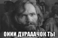  оиии дурааачок ты