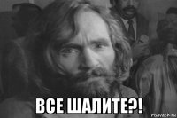  все шалите?!