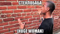 стеклобаба (huge woman)