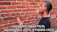  бабка просящая рубль задолбалась орать, и решила спеть
