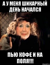 а у меня шикарный день начался пью кофе и на поля!!!