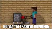  когда ты трахнул поршень