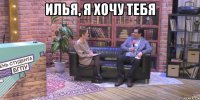 илья, я хочу тебя 