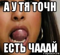 а у тя точн есть чааай