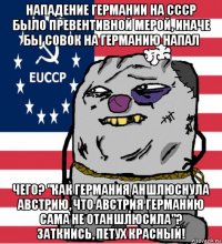 нападение германии на ссср было превентивной мерой, иначе бы совок на германию напал чего? "как германия аншлюснула австрию, что австрия германию сама не отаншлюсила"? заткнись, петух красный!