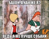 бахон, а как же я? ведь я же лучше собаки