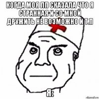 когда моя лп сказала что я странная и со мной дружить не возможно и т.п я: