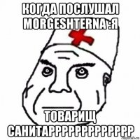 когда послушал morgeshterna :я товарищ санитаррррррррррррр