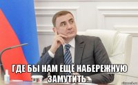  где бы нам ещё набережную замутить...