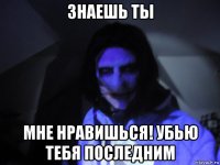 знаешь ты мне нравишься! убью тебя последним