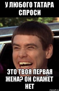 у любого татара спроси это твоя первая жена? он скажет нет