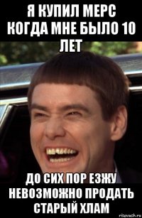 я купил мерс когда мне было 10 лет до сих пор езжу невозможно продать старый хлам