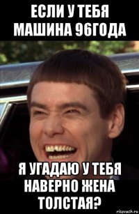 если у тебя машина 96года я угадаю у тебя наверно жена толстая?