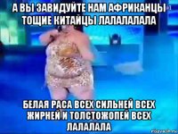 а вы завидуйте нам африканцы тощие китайцы лалалалала белая раса всех сильней всех жирней и толстожопей всех лалалала