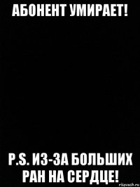 абонент умирает! p.s. из-за больших ран на сердце!