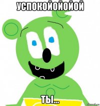 успокойойойой ты...