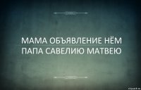 МАМА ОБЪЯВЛЕНИЕ НЁМ ПАПА САВЕЛИЮ МАТВЕЮ