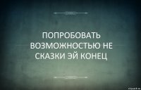 ПОПРОБОВАТЬ ВОЗМОЖНОСТЬЮ НЕ СКАЗКИ ЭЙ КОНЕЦ