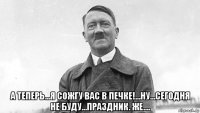  а теперь...я сожгу вас в печке!...ну...сегодня не буду...праздник. же....
