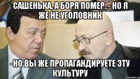 сашенька, а боря помер. - но я же не уголовник -но вы же пропагандируете эту культуру