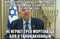 жаль когда получаешь 3,8 миллиардов долларов помощи от сша ежегодно безвозмездно не играет трек моргена да бля я такой ахуенный