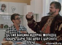 да, сия вакцина недурна. молодец лекарь, дарю тебе шубу с царского плеча.