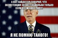 а вот хайдеггер говорил, что экзистенция экзистенциальна только если возможно пиво! я не помню такого!