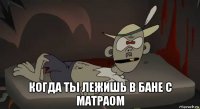  когда ты лежишь в бане с матраом