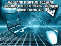 хаос царит в системе; подумай, раскайся и перезагрузись – порядок должен вернуться 