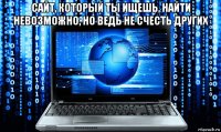 сайт, который ты ищешь, найти невозможно, но ведь не счесть других 