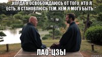„когда я освобождаюсь от того, кто я есть, я становлюсь тем, кем я могу быть.“ лао-цзы