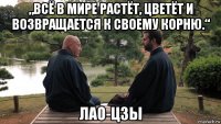 „всё в мире растёт, цветёт и возвращается к своему корню.“ лао-цзы